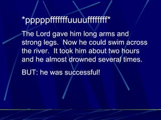 *pppppfffffffuuuuffffffff*
The Lord gave him long arms and
strong legs. Now he could swim across
the river. It took him about two hours
and he almost drowned several times.
BUT: he was successful!
 