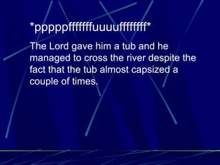 *pppppfffffffuuuuffffffff*
The Lord gave him a tub and he
managed to cross the river despite the
fact that the tub almost capsized a
couple of times.
 