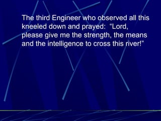 The third Engineer who observed all this
kneeled down and prayed: “Lord,
please give me the strength, the means
and the intelligence to cross this river!”
 