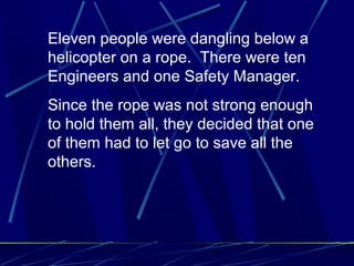 Eleven people were dangling below a
helicopter on a rope. There were ten
Engineers and one Safety Manager.
Since the rope was not strong enough
to hold them all, they decided that one
of them had to let go to save all the
others.
 