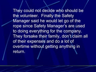 They could not decide who should be
the volunteer. Finally the Safety
Manager said he would let go of the
rope since Safety Manager’s are used
to doing everything for the company.
They forsake their family, don’t claim all
of their expenses and do a lot of
overtime without getting anything in
return.
 