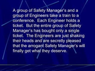 A group of Safety Manager’s and a
group of Engineers take a train to a
conference. Each Engineer holds a
ticket. But the entire group of Safety
Manager’s has bought only a single
ticket. The Engineers are just shaking
their heads and are secretly pleased
that the arrogant Safety Manager’s will
finally get what they deserve.
 
