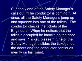 Suddenly one of the Safety Manager’s
calls out: “The conductor is coming!”. At
once, all the Safety Manager’s jump up
and squeeze into one of the toilets. The
conductor checks the tickets of the
Engineers. When he notices that the
toilet is occupied he knocks on the door
and says: “Ticket, please!” One of the
Safety Manager’s slides the ticket under
the doors and the conductor continues
merrily on his round.
 