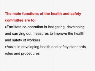 The main functions of the health and safety
committee are to:
Facilitate co-operation in instigating, developing
and carrying out measures to improve the health
and safety of workers
Assist in developing health and safety standards,
rules and procedures
 