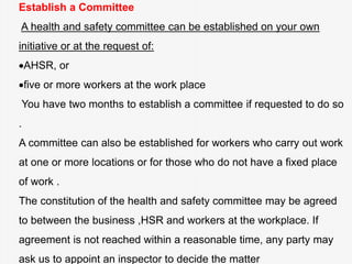Establish a Committee
A health and safety committee can be established on your own
initiative or at the request of:
AHSR, or
five or more workers at the work place
You have two months to establish a committee if requested to do so
.
A committee can also be established for workers who carry out work
at one or more locations or for those who do not have a fixed place
of work .
The constitution of the health and safety committee may be agreed
to between the business ,HSR and workers at the workplace. If
agreement is not reached within a reasonable time, any party may
ask us to appoint an inspector to decide the matter
 