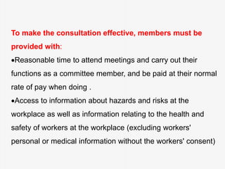 To make the consultation effective, members must be
provided with:
Reasonable time to attend meetings and carry out their
functions as a committee member, and be paid at their normal
rate of pay when doing .
Access to information about hazards and risks at the
workplace as well as information relating to the health and
safety of workers at the workplace (excluding workers'
personal or medical information without the workers' consent)
 