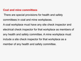 Coal and mine committees
There are special provisions for health and safety
committees in coal and mine workplaces.
A coal workplace must have any site check inspector and
electrical check inspector for that workplace as members of
any health and safety committee. A mine workplace must
include a site check inspector for that workplace as a
member of any health and safety committee.
 