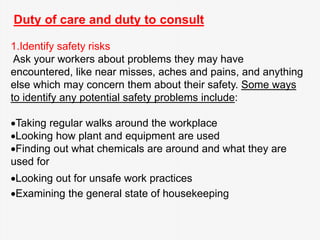 Duty of care and duty to consult
1.Identify safety risks
Ask your workers about problems they may have
encountered, like near misses, aches and pains, and anything
else which may concern them about their safety. Some ways
to identify any potential safety problems include:
Taking regular walks around the workplace
Looking how plant and equipment are used
Finding out what chemicals are around and what they are
used for
Looking out for unsafe work practices
Examining the general state of housekeeping
 