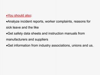 You should also:
Analyze incident reports, worker complaints, reasons for
sick leave and the like
Get safety data sheets and instruction manuals from
manufacturers and suppliers
Get information from industry associations, unions and us.
 