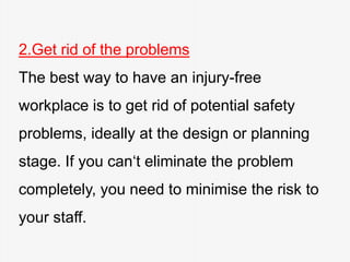 2.Get rid of the problems
The best way to have an injury-free
workplace is to get rid of potential safety
problems, ideally at the design or planning
stage. If you can‘t eliminate the problem
completely, you need to minimise the risk to
your staff.
 