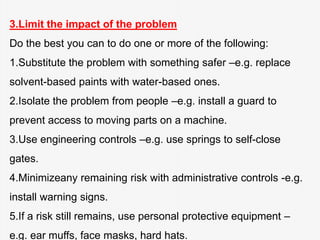 3.Limit the impact of the problem
Do the best you can to do one or more of the following:
1.Substitute the problem with something safer –e.g. replace
solvent-based paints with water-based ones.
2.Isolate the problem from people –e.g. install a guard to
prevent access to moving parts on a machine.
3.Use engineering controls –e.g. use springs to self-close
gates.
4.Minimizeany remaining risk with administrative controls -e.g.
install warning signs.
5.If a risk still remains, use personal protective equipment –
e.g. ear muffs, face masks, hard hats.
 