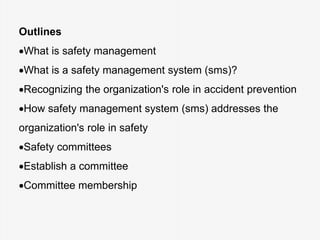 Outlines
What is safety management
What is a safety management system (sms)?
Recognizing the organization's role in accident prevention
How safety management system (sms) addresses the
organization's role in safety
Safety committees
Establish a committee
Committee membership
 