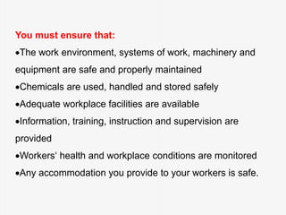 You must ensure that:
The work environment, systems of work, machinery and
equipment are safe and properly maintained
Chemicals are used, handled and stored safely
Adequate workplace facilities are available
Information, training, instruction and supervision are
provided
Workers‘ health and workplace conditions are monitored
Any accommodation you provide to your workers is safe.
 