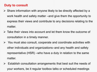Duty to consult
 Share information with anyone likely to be directly affected by a
work health and safety matter –and give them the opportunity to
express their views and contribute to any decisions relating to the
matter.
 Take their views into account and let them know the outcome of
consultation in a timely manner.
 You must also consult, cooperate and coordinate activities with
other individuals and organizations–and any health and safety
representative (HSR) –who have a duty in relation to the same
matter.
 Establish consultation arrangements that best suit the needs of
your workers, be it regular toolbox talks or scheduled meetings
 