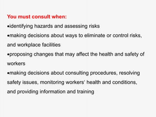 You must consult when:
identifying hazards and assessing risks
making decisions about ways to eliminate or control risks,
and workplace facilities
proposing changes that may affect the health and safety of
workers
making decisions about consulting procedures, resolving
safety issues, monitoring workers‘ health and conditions,
and providing information and training
 