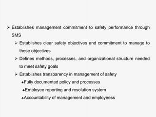  Establishes management commitment to safety performance through
SMS
 Establishes clear safety objectives and commitment to manage to
those objectives
 Defines methods, processes, and organizational structure needed
to meet safety goals
 Establishes transparency in management of safety
Fully documented policy and processes
Employee reporting and resolution system
Accountability of management and employeess
 