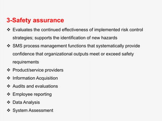 3-Safety assurance
 Evaluates the continued effectiveness of implemented risk control
strategies; supports the identification of new hazards
 SMS process management functions that systematically provide
confidence that organizational outputs meet or exceed safety
requirements
 Product/service providers
 Information Acquisition
 Audits and evaluations
 Employee reporting
 Data Analysis
 System Assessment
 