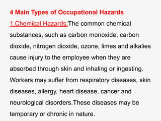 4 Main Types of Occupational Hazards
1.Chemical Hazards:The common chemical
substances, such as carbon monoxide, carbon
dioxide, nitrogen dioxide, ozone, limes and alkalies
cause injury to the employee when they are
absorbed through skin and inhaling or ingesting.
Workers may suffer from respiratory diseases, skin
diseases, allergy, heart disease, cancer and
neurological disorders.These diseases may be
temporary or chronic in nature.
 