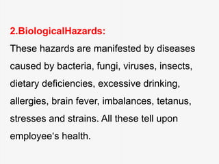 2.BiologicalHazards:
These hazards are manifested by diseases
caused by bacteria, fungi, viruses, insects,
dietary deficiencies, excessive drinking,
allergies, brain fever, imbalances, tetanus,
stresses and strains. All these tell upon
employee‘s health.
 