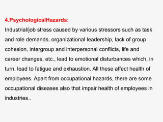 4.PsychologicalHazards:
Industrial/job stress caused by various stressors such as task
and role demands, organizational leadership, lack of group
cohesion, intergroup and interpersonal conflicts, life and
career changes, etc., lead to emotional disturbances which, in
turn, lead to fatigue and exhaustion. All these affect health of
employees. Apart from occupational hazards, there are some
occupational diseases also that impair health of employees in
industries..
 