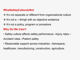 WhatSafetyCultureisNot
 It‘s not separate or different from organizational culture
 It‘s not a ―thing‖ with an objective existence
 It‘s not a policy, program or procedure
Why Do We Care?
• Safety culture affects safety performance –Injury rates –
Accident rates –Patient safety
• Reasonable support across industries –Aerospace,
healthcare, manufacturing, construction, agriculture.
 