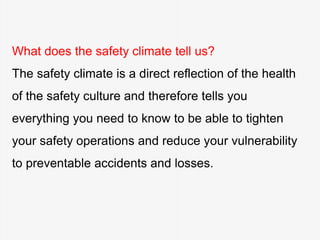 What does the safety climate tell us?
The safety climate is a direct reflection of the health
of the safety culture and therefore tells you
everything you need to know to be able to tighten
your safety operations and reduce your vulnerability
to preventable accidents and losses.
 