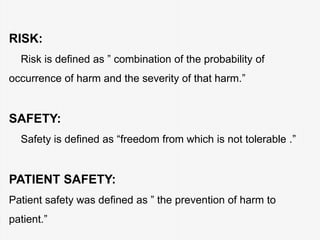 RISK:
Risk is defined as ” combination of the probability of
occurrence of harm and the severity of that harm.”
SAFETY:
Safety is defined as “freedom from which is not tolerable .”
PATIENT SAFETY:
Patient safety was defined as ” the prevention of harm to
patient.”
 