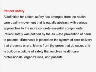 Patient safety
A definition for patient safety has emerged from the health
care quality movement that is equally abstract, with various
approaches to the more concrete essential components.
Patient safety was defined by the as ―the prevention of harm
to patients.1Emphasis is placed on the system of care delivery
that prevents errors; learns from the errors that do occur; and
is built on a culture of safety that involves health care
professionals, organizations, and patients.
 
