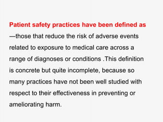 Patient safety practices have been defined as
―those that reduce the risk of adverse events
related to exposure to medical care across a
range of diagnoses or conditions .This definition
is concrete but quite incomplete, because so
many practices have not been well studied with
respect to their effectiveness in preventing or
ameliorating harm.
 