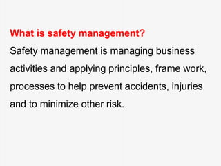 What is safety management?
Safety management is managing business
activities and applying principles, frame work,
processes to help prevent accidents, injuries
and to minimize other risk.
 