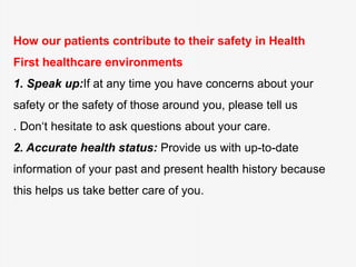 How our patients contribute to their safety in Health
First healthcare environments
1. Speak up:If at any time you have concerns about your
safety or the safety of those around you, please tell us
. Don‘t hesitate to ask questions about your care.
2. Accurate health status: Provide us with up-to-date
information of your past and present health history because
this helps us take better care of you.
 