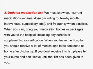 3. Updated medication list: We must know your current
medications —name, dose [including route—by mouth,
intravenous, suppository, etc.], and frequency when possible.
When you can, bring your medication bottles or packages
with you to the hospital, including any herbals or
supplements, for verification. When you leave the hospital,
you should receive a list of medications to be continued at
home after discharge. If you don‘t receive this list, please tell
your nurse and don‘t leave until that list has been given to
you.
 