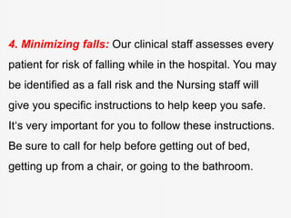4. Minimizing falls: Our clinical staff assesses every
patient for risk of falling while in the hospital. You may
be identified as a fall risk and the Nursing staff will
give you specific instructions to help keep you safe.
It‘s very important for you to follow these instructions.
Be sure to call for help before getting out of bed,
getting up from a chair, or going to the bathroom.
 