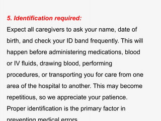 5. Identification required:
Expect all caregivers to ask your name, date of
birth, and check your ID band frequently. This will
happen before administering medications, blood
or IV fluids, drawing blood, performing
procedures, or transporting you for care from one
area of the hospital to another. This may become
repetitious, so we appreciate your patience.
Proper identification is the primary factor in
 