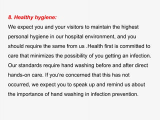 8. Healthy hygiene:
We expect you and your visitors to maintain the highest
personal hygiene in our hospital environment, and you
should require the same from us .Health first is committed to
care that minimizes the possibility of you getting an infection.
Our standards require hand washing before and after direct
hands-on care. If you‘re concerned that this has not
occurred, we expect you to speak up and remind us about
the importance of hand washing in infection prevention.
 