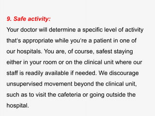 9. Safe activity:
Your doctor will determine a specific level of activity
that‘s appropriate while you‘re a patient in one of
our hospitals. You are, of course, safest staying
either in your room or on the clinical unit where our
staff is readily available if needed. We discourage
unsupervised movement beyond the clinical unit,
such as to visit the cafeteria or going outside the
hospital.
 