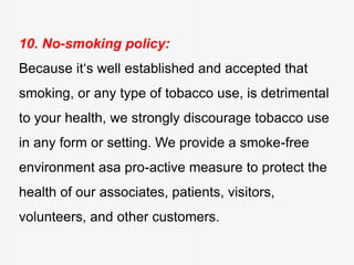 10. No-smoking policy:
Because it‘s well established and accepted that
smoking, or any type of tobacco use, is detrimental
to your health, we strongly discourage tobacco use
in any form or setting. We provide a smoke-free
environment asa pro-active measure to protect the
health of our associates, patients, visitors,
volunteers, and other customers.
 