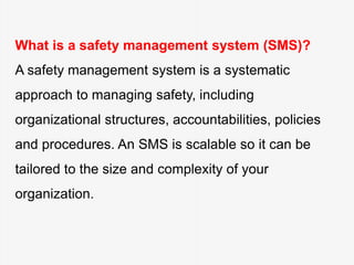 What is a safety management system (SMS)?
A safety management system is a systematic
approach to managing safety, including
organizational structures, accountabilities, policies
and procedures. An SMS is scalable so it can be
tailored to the size and complexity of your
organization.
 