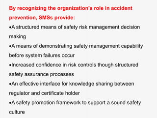 By recognizing the organization's role in accident
prevention, SMSs provide:
A structured means of safety risk management decision
making
A means of demonstrating safety management capability
before system failures occur
Increased confidence in risk controls though structured
safety assurance processes
An effective interface for knowledge sharing between
regulator and certificate holder
A safety promotion framework to support a sound safety
culture
 