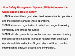 How Safety Management System (SMS) Addresses the
Organization's Role in Safety
1-SMS requires the organization itself to examine its operations
and the decisions around those operations.
2-SMS allows an organization to adapt to change, increasing
complexity, and limited resources .
3-SMS will also promote the continuous improvement of safety
through specific methods to predict hazards from employee
reports and data collection. Organizations will then use this
information to analyze, assess, and control risk..
 