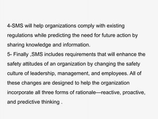 4-SMS will help organizations comply with existing
regulations while predicting the need for future action by
sharing knowledge and information.
5- Finally ,SMS includes requirements that will enhance the
safety attitudes of an organization by changing the safety
culture of leadership, management, and employees. All of
these changes are designed to help the organization
incorporate all three forms of rationale—reactive, proactive,
and predictive thinking .
 