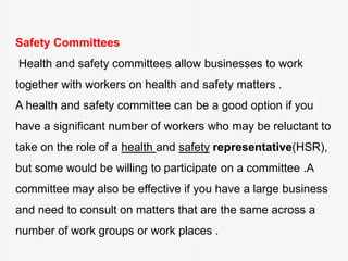 Safety Committees
Health and safety committees allow businesses to work
together with workers on health and safety matters .
A health and safety committee can be a good option if you
have a significant number of workers who may be reluctant to
take on the role of a health and safety representative(HSR),
but some would be willing to participate on a committee .A
committee may also be effective if you have a large business
and need to consult on matters that are the same across a
number of work groups or work places .
 