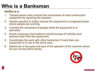 13
“Workers Lives Matter”
Who is a Banksman
He/She is a:
1. Trained person who controls the movements of most construction
equipment by signaling the operator.
2. Assists operator to safely manure the equipment in congested areas
where people are working.
3. Controls the movement of people while the equipment is in
operation.
4. Erects necessary barricades to control access of vehicles and
persons clear from the equipment.
5. Coordinates the work with other banksmen if more than one
equipment is in use in the same area.
6. Banksman is the eyes and ears of the operator of the machine where
he can not see (blind spots).
 