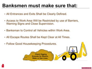 16
“Workers Lives Matter”
Banksmen must make sure that:
• All Entrances and Exits Shall be Clearly Defined.
• Access to Work Area Will be Restricted by use of Barriers,
Warning Signs and Close Supervision.
• Banksman to Control all Vehicles within Work Area.
• All Escape Routes Shall be Kept Clear at All Times.
• Follow Good Housekeeping Procedures.
Check Digging
Grounds for Electric,
Water or Gas Lines.
 
