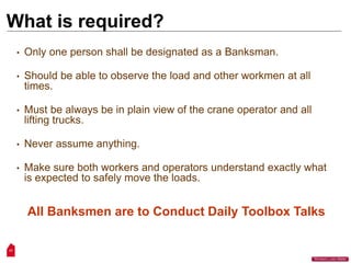 17
“Workers Lives Matter”
What is required?
• Only one person shall be designated as a Banksman.
• Should be able to observe the load and other workmen at all
times.
• Must be always be in plain view of the crane operator and all
lifting trucks.
• Never assume anything.
• Make sure both workers and operators understand exactly what
is expected to safely move the loads.
All Banksmen are to Conduct Daily Toolbox Talks
 