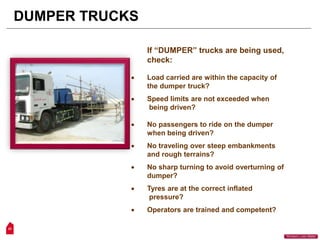 23
“Workers Lives Matter”
DUMPER TRUCKS
If “DUMPER” trucks are being used,
check:
 Load carried are within the capacity of
the dumper truck?
 Speed limits are not exceeded when
being driven?
 No passengers to ride on the dumper
when being driven?
 No traveling over steep embankments
and rough terrains?
 No sharp turning to avoid overturning of
dumper?
 Tyres are at the correct inflated
pressure?
 Operators are trained and competent?
 