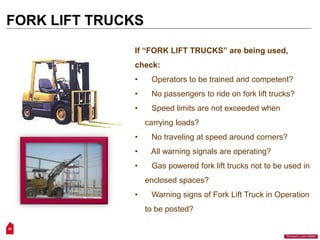 26
“Workers Lives Matter”
FORK LIFT TRUCKS
If “FORK LIFT TRUCKS” are being used,
check:
• Operators to be trained and competent?
• No passengers to ride on fork lift trucks?
• Speed limits are not exceeded when
carrying loads?
• No traveling at speed around corners?
• All warning signals are operating?
• Gas powered fork lift trucks not to be used in
enclosed spaces?
• Warning signs of Fork Lift Truck in Operation
to be posted?
 