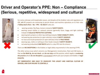 28
“Workers Lives Matter”
Driver and Operator’s PPE: Non – Compliance
(Serious, repetitive, widespread and cultural
For some unknown and inexplicable reason, and despite all the Arabtec rules and regulations on
PPE, all ATC projects are continuing to permit drivers and machine operatives on to their sites
(“Safety Starts Here – No – PPE – No Work”) who are:
 wearing sandals, flip-flops, trainers instead of SAFETY BOOTS.
 wearing casual clothes or national costume (generally loose, baggy and light clothing)
instead of industrial PROTECTIVE CLOTHING.
 wearing dark jumpers or other top clothing instead of HIGH VISIBILITY VESTS
 not wearing eye protection (in open vehicles) initial of SAFETY GOGGLES
 no nose and mouth protection (in open vehicles) initial of FACE MASKS
 wearing caps, cloths or nothing on their heads instead of SAFETY HELMETS
 not wearing (unbuckled) SEAT BELTS (which is a key PPE item for drivers)
There are NO EXCEPTIONS in the Arabtec or legal safety requirements in the wearing of PPE.
The other serious issue which concerns our Management, Construction, Plant and HSE teams, is
that we Do Walk By, do not check, and do not stop and the practice, which legally is condoning
the practice which do not discipline (= termination) which puts your project and Arabtec in legal
jeopardy.
ACT IMMEDIATELY AND DAILY TO ERADICATE THIS LEGACY AND HABITUAL CULTURE BY
DRIVERS, AND OUR FAILURE TO CONTROL.3
 