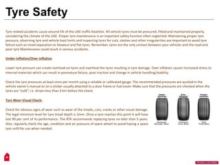 29
“Workers Lives Matter”
Tyre Safety
Tyre related accidents cause around 5% of the UAE traffic fatalities. All vehicle tyres must be procured, fitted and maintained properly,
considering the climate of the UAE. Proper tyre maintenance is an important safety function often neglected. Maintaining proper tyre
pressure, observing tyre and vehicle load limits and inspecting tyres for cuts, slashes and other irregularities are important to avoid tyre
failure such as tread separation or blowout and flat tyres. Remember, tyres are the only contact between your vehicles and the road and
poor tyre Maintenance could result in serious accidents.
Under-inflation/Over-inflation
Lower tyre pressure can create overload on tyres and overheat the tyres resulting in tyre damage. Over inflation causes increased stress to
internal materials which can result in premature failure, poor traction and change in vehicle handling/stability.
Check the tyre pressures at least once per month using a reliable or calibrated gauge. The recommended pressures are quoted in the
vehicle owner’s manual or on a sticker usually attached to a door frame or fuel cover. Make sure that the pressures are checked when the
tyres are “cold”, i.e. driven less than 3 km before the check.
Tyre Wear-Visual Check:
Check for obvious signs of wear such as wear of the treads, cuts, cracks or other visual damage.
The legal minimum level for tyre tread depth is 2mm. Once a tyre reaches this point it will have
lost 90 per cent of its performance. The RTA recommends replacing tyres no later than 5 years.
Also, regularly check the age, condition and air pressure of spare wheel to avoid having a spare
tyre unfit for use when needed.
 