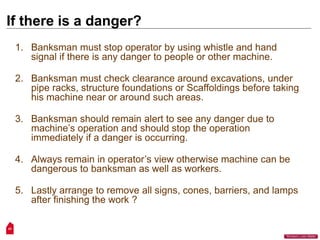 43
“Workers Lives Matter”
If there is a danger?
1. Banksman must stop operator by using whistle and hand
signal if there is any danger to people or other machine.
2. Banksman must check clearance around excavations, under
pipe racks, structure foundations or Scaffoldings before taking
his machine near or around such areas.
3. Banksman should remain alert to see any danger due to
machine’s operation and should stop the operation
immediately if a danger is occurring.
4. Always remain in operator’s view otherwise machine can be
dangerous to banksman as well as workers.
5. Lastly arrange to remove all signs, cones, barriers, and lamps
after finishing the work ?
 
